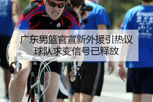 广东男篮官宣新外援引热议 球队求变信号已释放